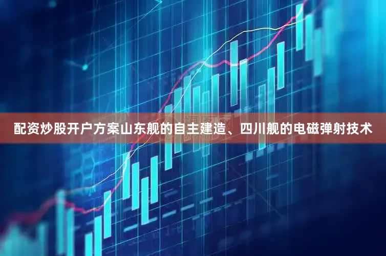 配资炒股开户方案山东舰的自主建造、四川舰的电磁弹射技术
