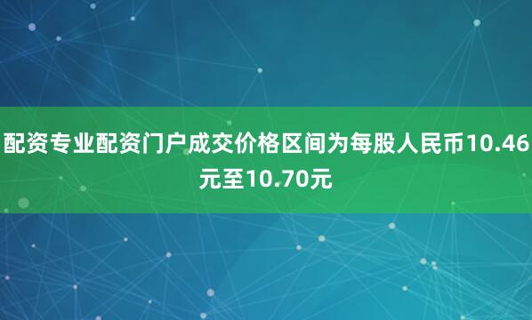 配资专业配资门户成交价格区间为每股人民币10.46元至10.70元